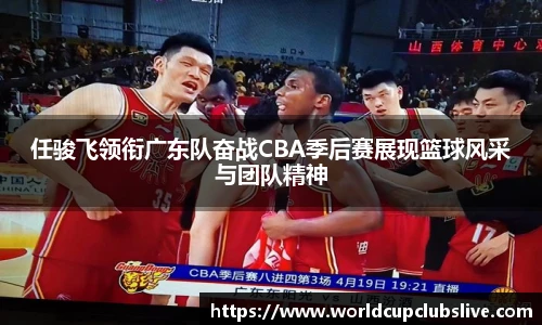 任骏飞领衔广东队奋战CBA季后赛展现篮球风采与团队精神